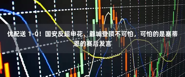 优配送 1-0！国安反超申花、蓉城登顶不可怕，可怕的是塞蒂恩的赛后发言