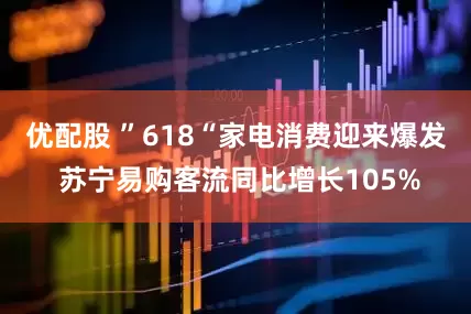 优配股 ”618“家电消费迎来爆发 苏宁易购客流同比增长105%