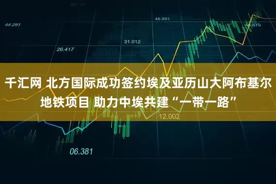 千汇网 北方国际成功签约埃及亚历山大阿布基尔地铁项目 助力中埃共建“一带一路”