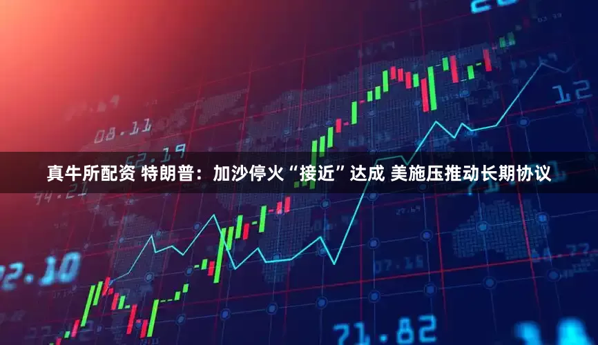 真牛所配资 特朗普：加沙停火“接近”达成 美施压推动长期协议