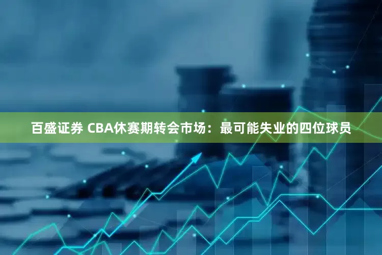 百盛证券 CBA休赛期转会市场：最可能失业的四位球员