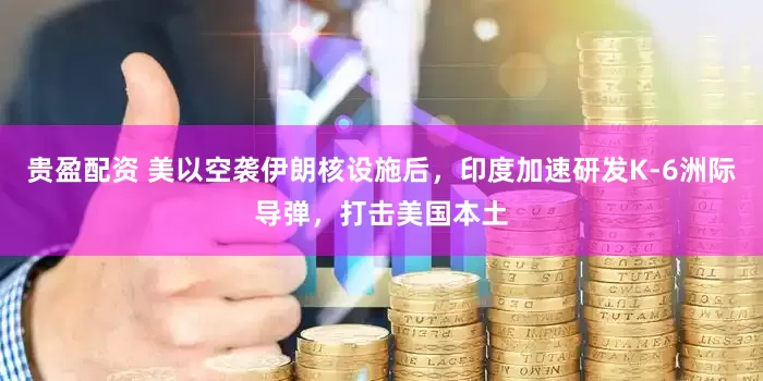 贵盈配资 美以空袭伊朗核设施后，印度加速研发K-6洲际导弹，打击美国本土
