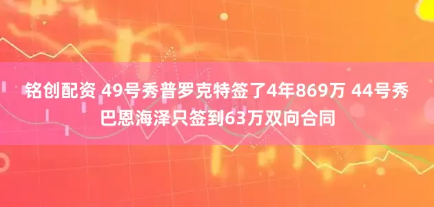 铭创配资 49号秀普罗克特签了4年869万 44号秀巴恩海泽只签到63万双向合同