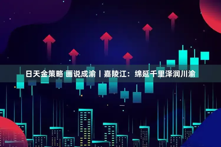 日天金策略 画说成渝丨嘉陵江：绵延千里泽润川渝