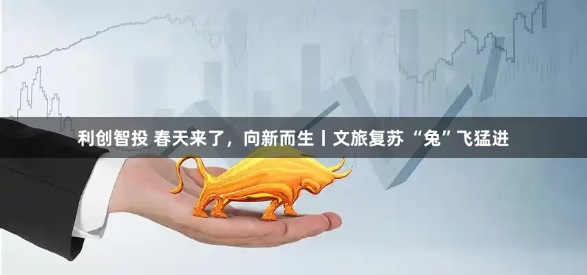 利创智投 春天来了，向新而生丨文旅复苏 “兔”飞猛进