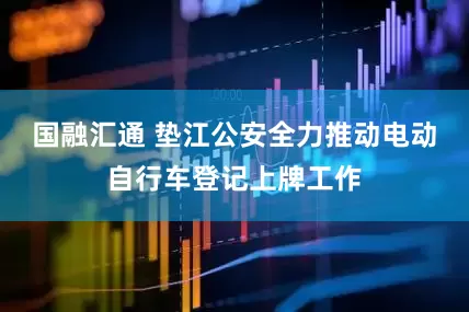 国融汇通 垫江公安全力推动电动自行车登记上牌工作
