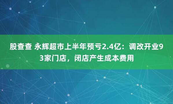 股查查 永辉超市上半年预亏2.4亿：调改开业93家门店，闭店产生成本费用