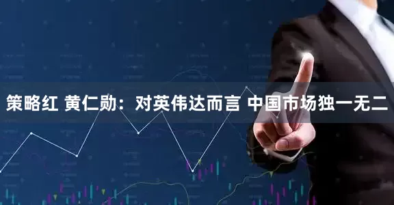 策略红 黄仁勋：对英伟达而言 中国市场独一无二