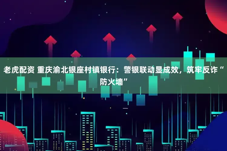 老虎配资 重庆渝北银座村镇银行：警银联动显成效，筑牢反诈“防火墙”