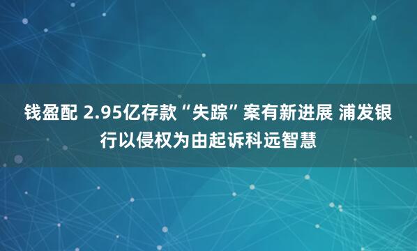 钱盈配 2.95亿存款“失踪”案有新进展 浦发银行以侵权为由起诉科远智慧