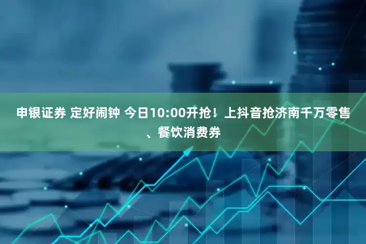 申银证券 定好闹钟 今日10:00开抢！上抖音抢济南千万零售、餐饮消费券