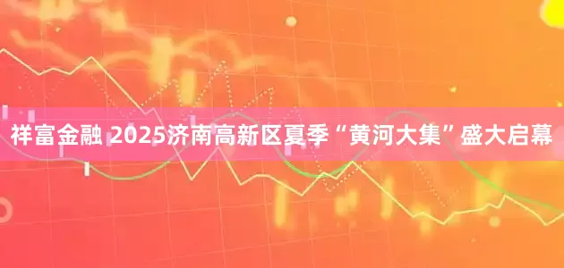 祥富金融 2025济南高新区夏季“黄河大集”盛大启幕