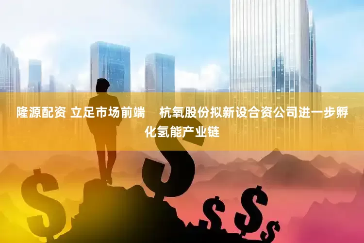 隆源配资 立足市场前端    杭氧股份拟新设合资公司进一步孵化氢能产业链