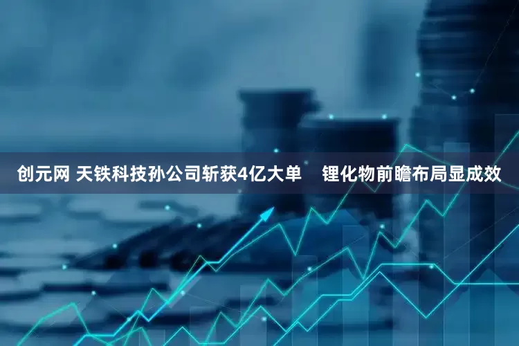 创元网 天铁科技孙公司斩获4亿大单    锂化物前瞻布局显成效