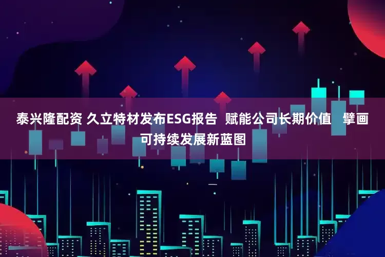 泰兴隆配资 久立特材发布ESG报告  赋能公司长期价值   擘画可持续发展新蓝图