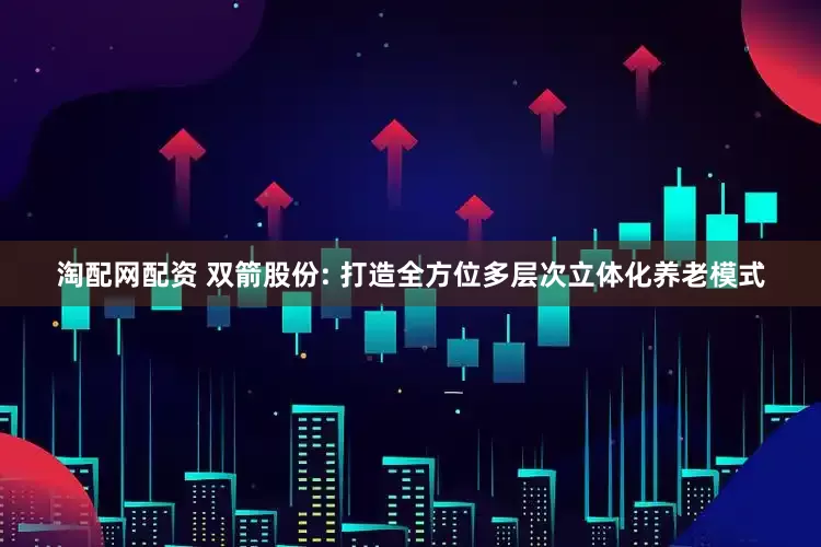 淘配网配资 双箭股份: 打造全方位多层次立体化养老模式