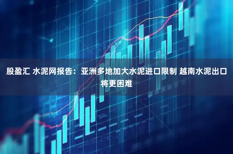 股盈汇 水泥网报告：亚洲多地加大水泥进口限制 越南水泥出口将更困难