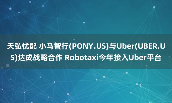 天弘忧配 小马智行(PONY.US)与Uber(UBER.US)达成战略合作 Robotaxi今年接入Uber平台