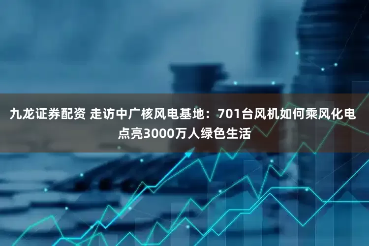 九龙证券配资 走访中广核风电基地：701台风机如何乘风化电 点亮3000万人绿色生活