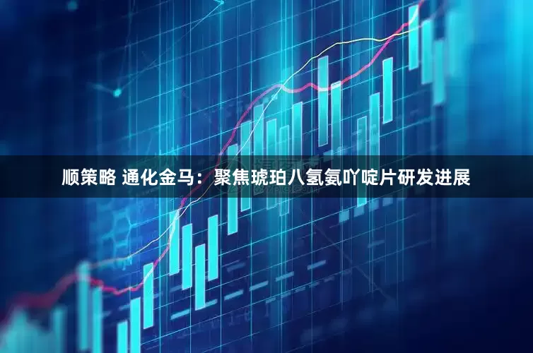 顺策略 通化金马：聚焦琥珀八氢氨吖啶片研发进展