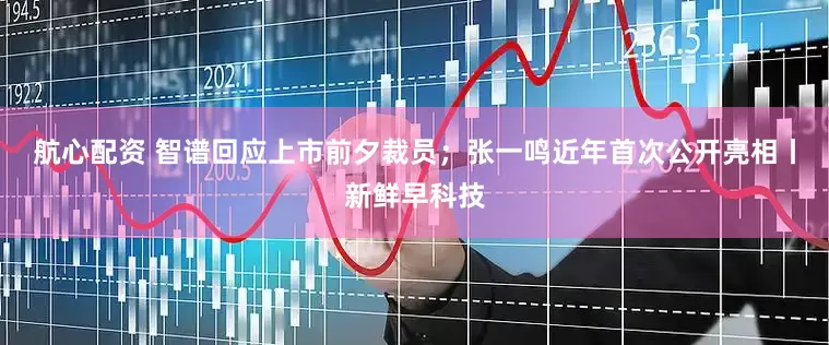 航心配资 智谱回应上市前夕裁员；张一鸣近年首次公开亮相丨新鲜早科技