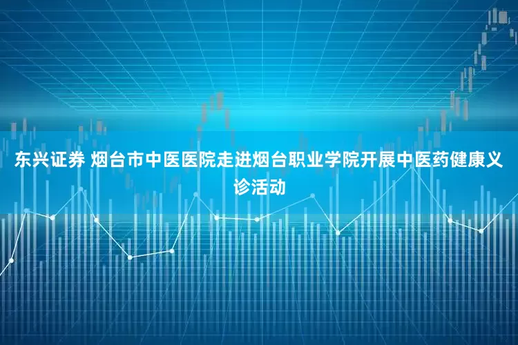 东兴证券 烟台市中医医院走进烟台职业学院开展中医药健康义诊活动