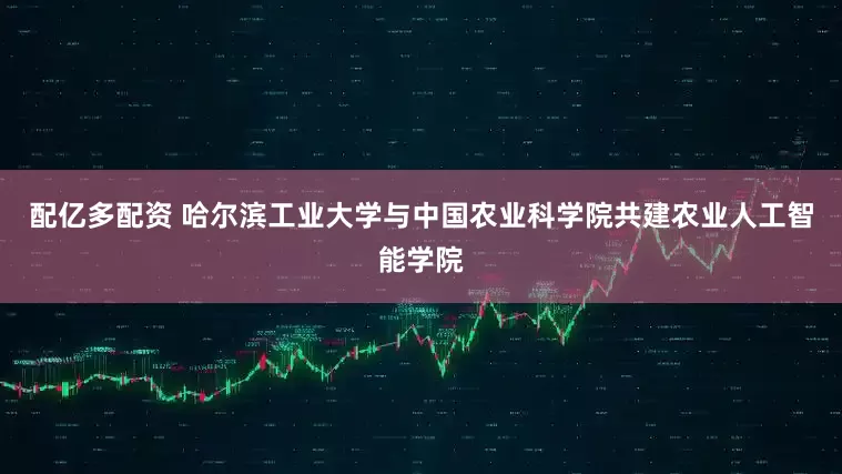 配亿多配资 哈尔滨工业大学与中国农业科学院共建农业人工智能学院