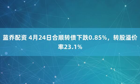 蓝乔配资 4月24日合顺转债下跌0.85%，转股溢价率23.1%