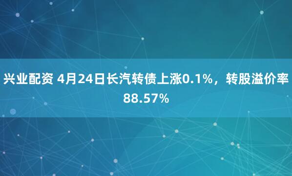 兴业配资 4月24日长汽转债上涨0.1%，转股溢价率88.57%