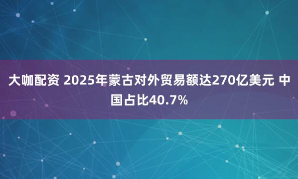 大咖配资 2025年蒙古对外贸易额达270亿美元 中国占比40.7%