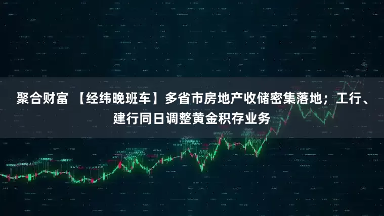 聚合财富 【经纬晚班车】多省市房地产收储密集落地；工行、建行同日调整黄金积存业务