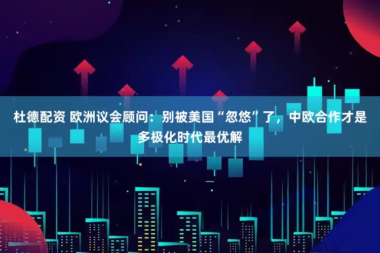 杜德配资 欧洲议会顾问：别被美国“忽悠”了，中欧合作才是多极化时代最优解