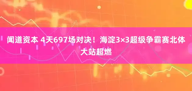 闻道资本 4天697场对决！海淀3×3超级争霸赛北体大站超燃