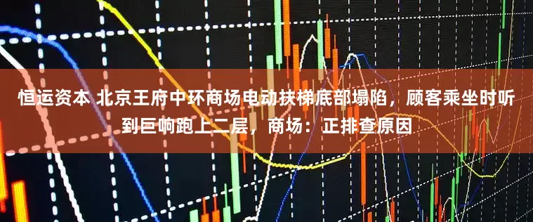 恒运资本 北京王府中环商场电动扶梯底部塌陷，顾客乘坐时听到巨响跑上二层，商场：正排查原因