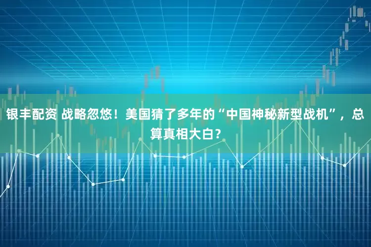 银丰配资 战略忽悠!美国猜了多年的“中国神秘新型战机”,总算真相大白?