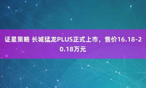 证星策略 长城猛龙PLUS正式上市，售价16.18-20.18万元