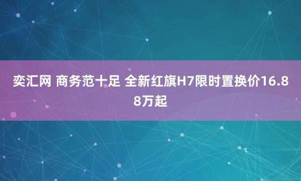 奕汇网 商务范十足 全新红旗H7限时置换价16.88万起